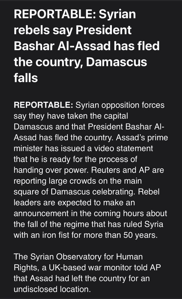 REPORTABLE: Syrian opposition forces say they have taken the capital Damascus and that President Bashar Al-Assad has fled the country. Assad’s prime minister has issued a video statement that he is ready for the process of handing over power. Reuters and AP are reporting large crowds on the main square of Damascus celebrating. Rebel leaders are expected to make an announcement in the coming hours about the fall of the regime that has ruled Syria with an iron fist for more than 50 years.
 
The Syrian Observatory for Human Rights, a UK-based war monitor told AP that Assad had left the country for an undisclosed location.
 
The announcement came less than two weeks after rebels launched a series of lightning offensives that first took the northern city of Aleppo, and then the rebels worked their way south toward the regime centers of power, as uprisings broke out in large swaths of the country.