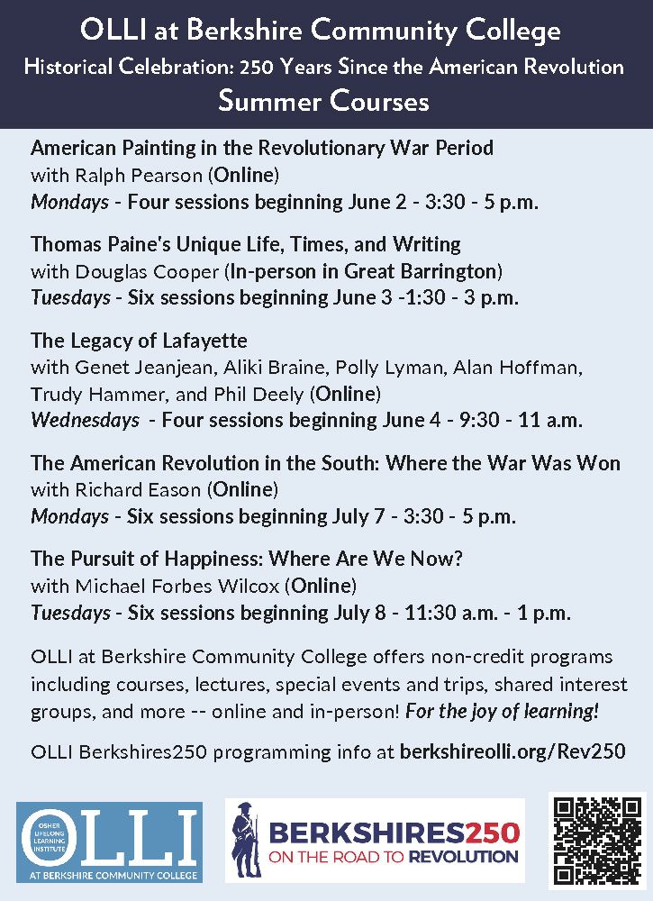OLLI at Berkshire Community College
Historical Celebration: 250 Years Since the American Revolution
Summer Courses
American Painting in the Revolutionary War Period
with Ralph Pearson (Online)
Mondays - Four sessions beginning June 2 - 3:30 - 5 p.m.
Thomas Paine's Unique Life, Times, and Writing
with Douglas Cooper (In-person in Great Barrington)
Tuesdays - Six sessions beginning June 3 -1:30 - 3 p.m.
The Legacy of Lafayette
with Genet Jeanjean, Aliki Braine, Polly Lyman, Alan Hoffman, Trudy Hammer, and Phil Deely (Online)
Wednesdays - Four sessions beginning June 4 - 9:30 - 11 a.m.
The American Revolution in the South: Where the War Was Won
with Richard Eason (Online)
Mondays - Six sessions beginning July 7 - 3:30 - 5 p.m.
The Pursuit of Happiness: Where Are We Now?
with Michael Forbes Wilcox (Online)
Tuesdays - Six sessions beginning July 8 - 11:30 a.m. - 1 p.m.
OLLI at Berkshire Community College offers non-credit programs including courses, lectures, special events and trips, shared interest groups, and more -- online and in-person! For the joy of learning!
OLLI Berkshires250 programming info at berkshireolli.org/Rev250
