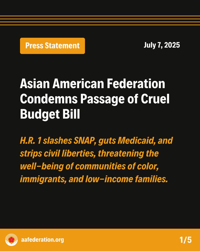 Press Statement
July 7, 2025
Asian American Federation Condemns Passage of Cruel Budget Bill
H.R. 1 slashes SNAP, guts Medicaid, and strips civil liberties, threatening the well-being of communities of color, immigrants, and low-income families.
aafederation.org