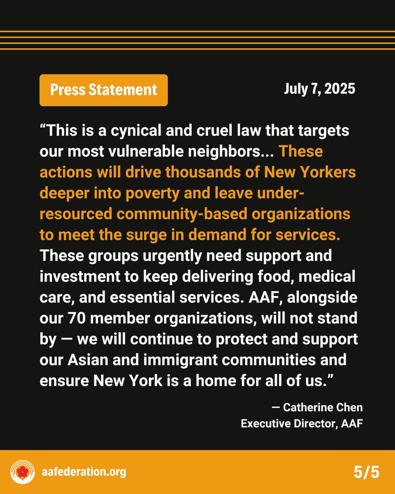 Press Statement
July 7, 2025
“This is a cynical and cruel law that targets our most vulnerable neighbors... These actions will drive thousands of New Yorkers deeper into poverty and leave under-resourced community-based organizations to meet the surge in demand for services. These groups urgently need support and investment to keep delivering food, medical care, and essential services. AAF, alongside our 70 member organizations, will not stand by — we will continue to protect and support our Asian and immigrant communities and ensure New York is a home for all of us.”
-Catherine Chen,
Executive Director, AAF
aafederation.org