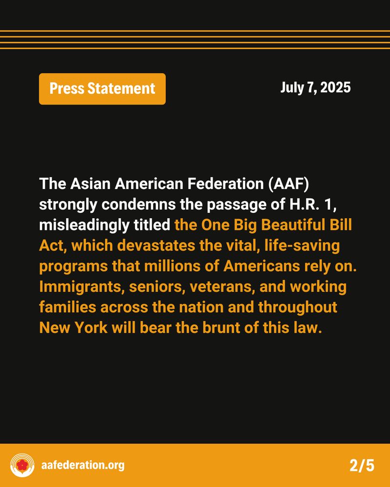 Press Statement
July 7, 2025
The Asian American Federation (AAF) strongly condemns the passage of H.R. 1, misleadingly titled the One Big Beautiful Bill Act, which devastates the vital, life-saving programs that millions of Americans rely on. Immigrants, seniors, veterans, and working families across the nation and throughout New York will bear the brunt of this law.
aafederation.org