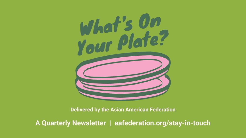 What's On Your Plate?
Delivered by the Asian American Federation
A Quarterly Newsletter | aafederation.org/stay-in-touch