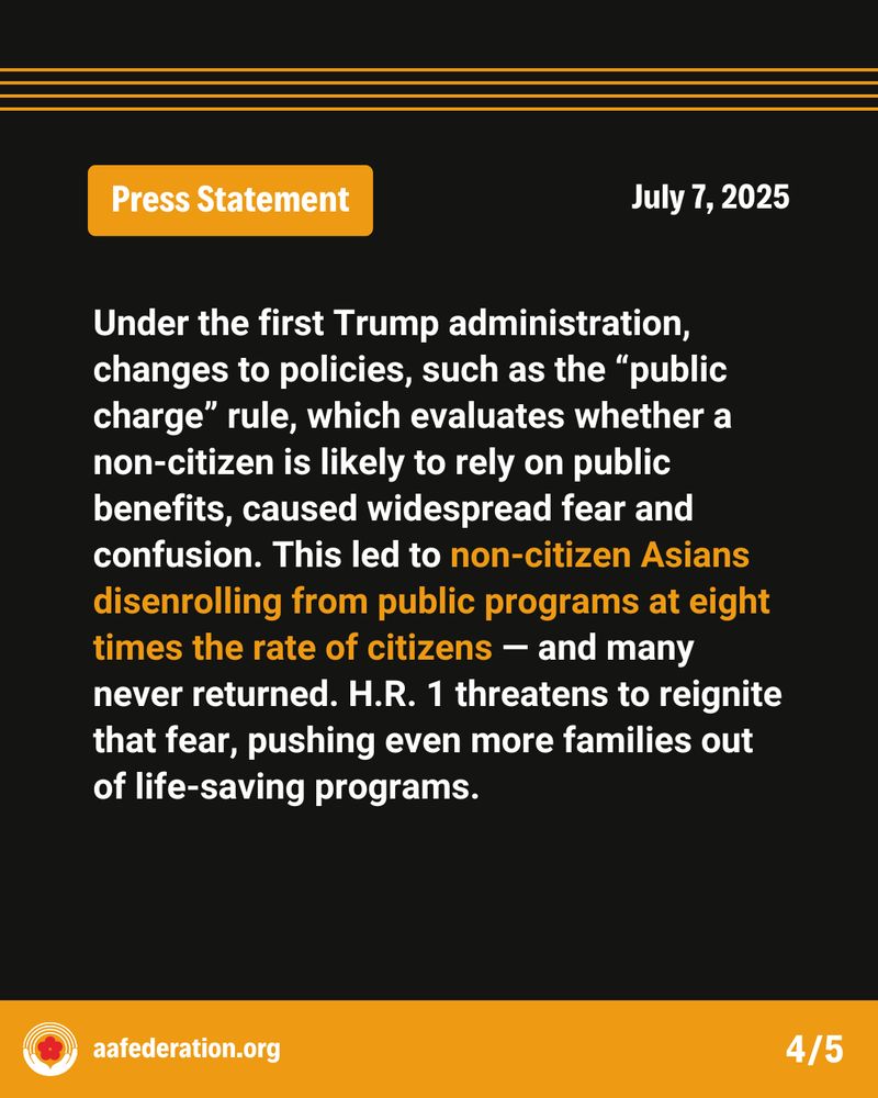 Press Statement
July 7, 2025
Under the first Trump administration, changes to policies, such as the “public charge” rule, which evaluates whether a non-citizen is likely to rely on public benefits, caused widespread fear and confusion. This led to non-citizen Asians disenrolling from public programs at eight times the rate of citizens — and many never returned. H.R. 1 threatens to reignite that fear, pushing even more families out of life-saving programs.
aafederation.org