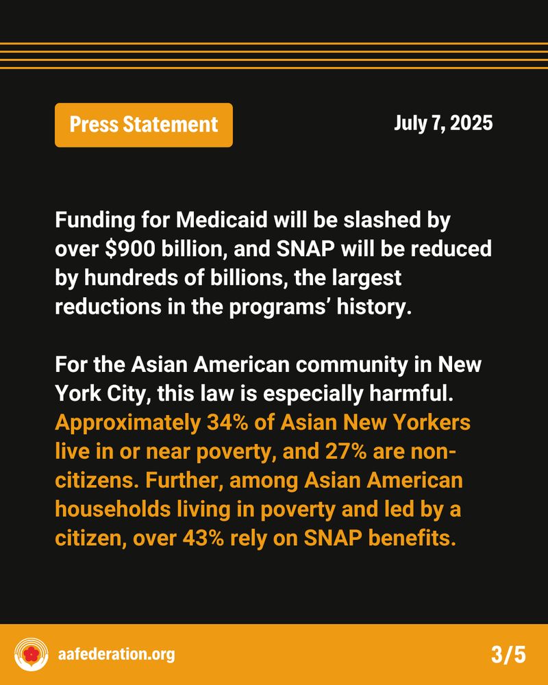 Press Statement
July 7, 2025
Funding for Medicaid will be slashed by over $900 billion, and SNAP will be reduced by hundreds of billions, the largest reductions in the programs’ history.

For the Asian American community in New York City, this law is especially harmful. Approximately 34% of Asian New Yorkers live in or near poverty, and 27% are non-citizens. Further, among Asian American households living in poverty and led by a citizen, over 43% rely on SNAP benefits.
aafederation.org