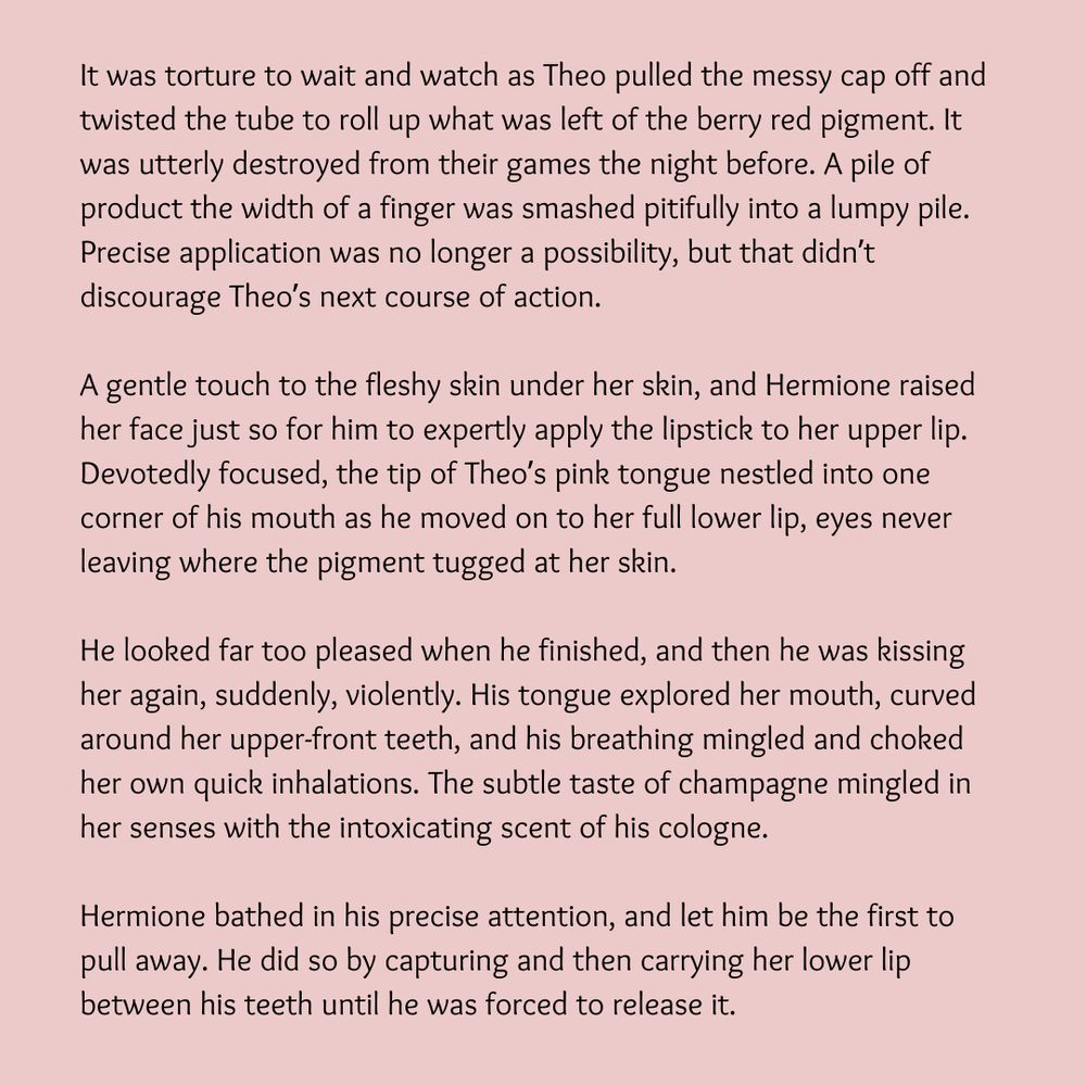 It was torture to wait and watch as Theo pulled the messy cap off and twisted the tube to roll up what was left of the berry red pigment. It was utterly destroyed from their games the night before. A pile of product the width of a finger was smashed pitifully into a lumpy pile. Precise application was no longer a possibility, but that didn’t discourage Theo’s next course of action.

A gentle touch to the fleshy skin under her skin, and Hermione raised her face just so for him to expertly apply the lipstick to her upper lip. Devotedly focused, the tip of Theo’s pink tongue nestled into one corner of his mouth as he moved on to her full lower lip, eyes never leaving where the pigment tugged at her skin.

He looked far too pleased when he finished, and then he was kissing her again, suddenly, violently. His tongue explored her mouth, curved around her upper-front teeth, and his breathing mingled and choked her own quick inhalations. The subtle taste of champagne mingled in her senses with the intoxicating scent of his cologne.

Hermione bathed in his precise attention, and let him be the first to pull away. He did so by capturing and then carrying her lower lip between his teeth until he was forced to release it. 