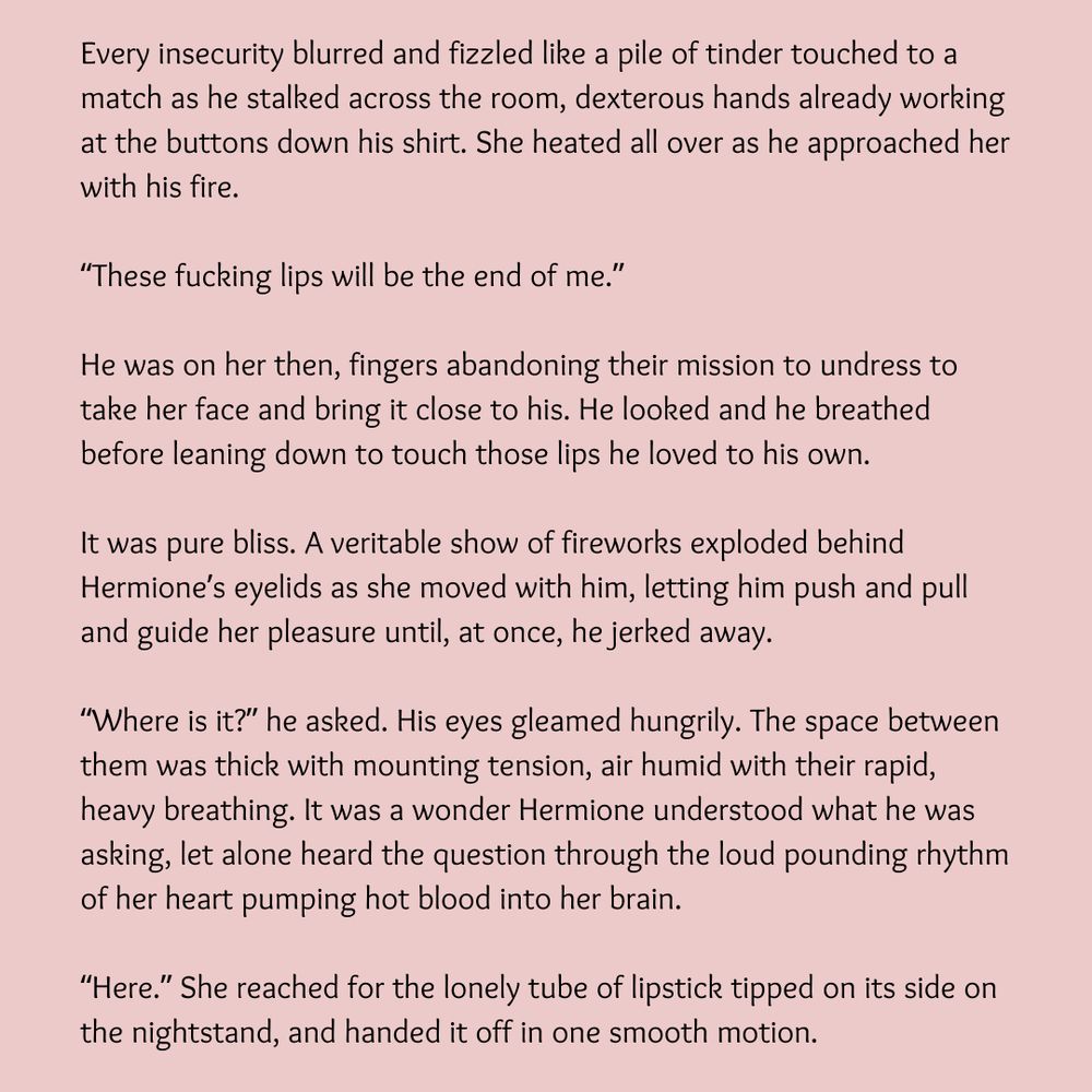 Every insecurity blurred and fizzled like a pile of tinder touched to a match as he stalked across the room, dexterous hands already working at the buttons down his shirt. She heated all over as he approached her with his fire.

“These fucking lips will be the end of me.”

He was on her then, fingers abandoning their mission to undress to take her face and bring it close to his. He looked and he breathed before leaning down to touch those lips he loved to his own.

It was pure bliss. A veritable show of fireworks exploded behind Hermione’s eyelids as she moved with him, letting him push and pull and guide her pleasure until, at once, he jerked away.

“Where is it?” he asked. His eyes gleamed hungrily. The space between them was thick with mounting tension, air humid with their rapid, heavy breathing. It was a wonder Hermione understood what he was asking, let alone heard the question through the loud pounding rhythm of her heart pumping hot blood into her brain.

“Here.” She reached for the lonely tube of lipstick tipped on its side on the nightstand, and handed it off in one smooth motion.