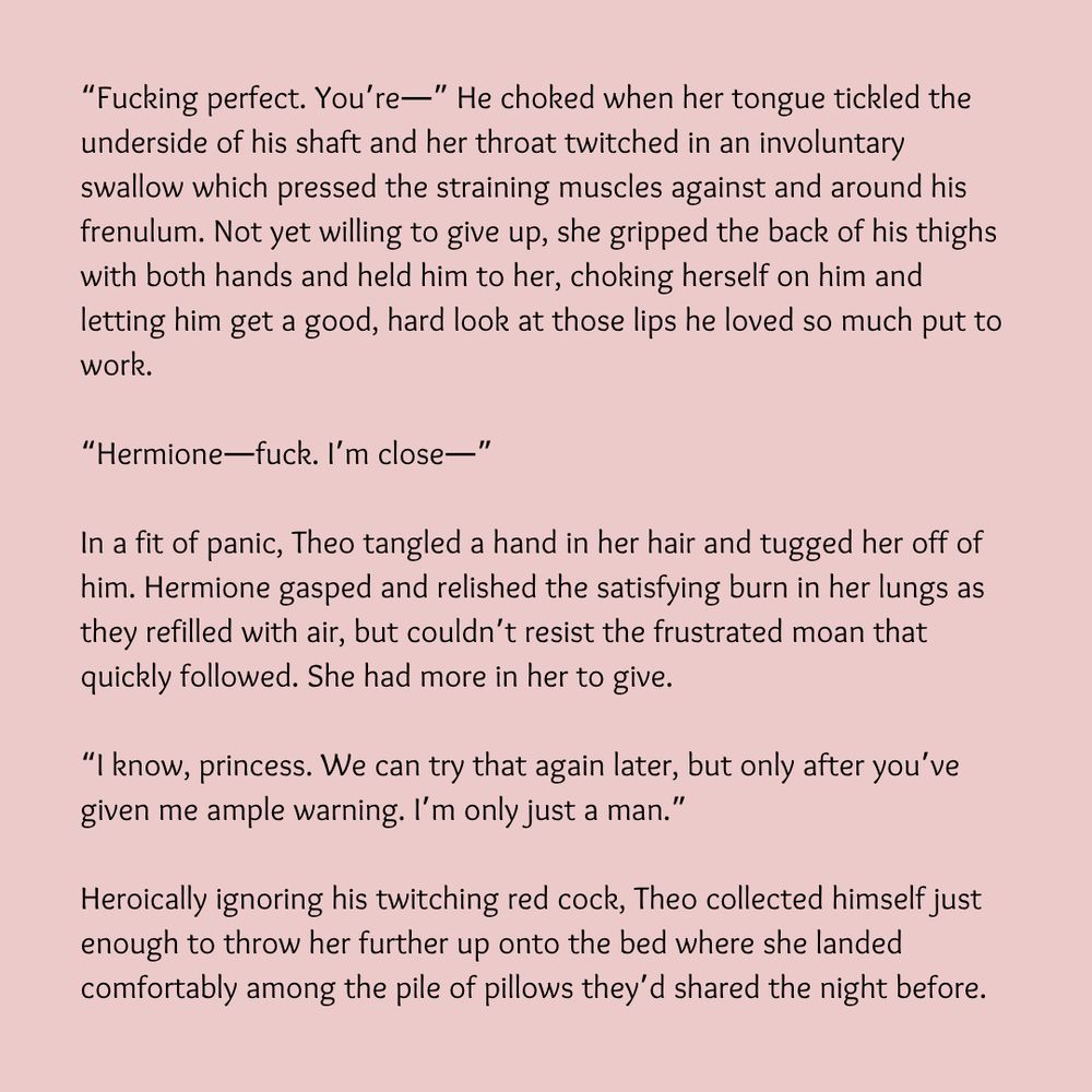 “Fucking perfect. You’re—” He choked when her tongue tickled the underside of his shaft and her throat twitched in an involuntary swallow which pressed the straining muscles against and around his frenulum. Not yet willing to give up, she gripped the back of his thighs with both hands and held him to her, choking herself on him and letting him get a good, hard look at those lips he loved so much put to work.

“Hermione—fuck. I’m close—”

In a fit of panic, Theo tangled a hand in her hair and tugged her off of him. Hermione gasped and relished the satisfying burn in her lungs as they refilled with air, but couldn’t resist the frustrated moan that quickly followed. She had more in her to give.

“I know, princess. We can try that again later, but only after you’ve given me ample warning. I’m only just a man.”

Heroically ignoring his twitching red cock, Theo collected himself just enough to throw her further up onto the bed where she landed comfortably among the pile of pillows they’d shared the night before.