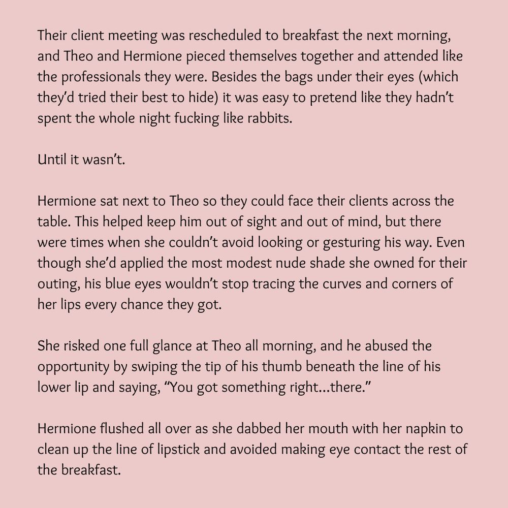 Their client meeting was rescheduled to breakfast the next morning, and Theo and Hermione pieced themselves together and attended like the professionals they were. Besides the bags under their eyes (which they’d tried their best to hide) it was easy to pretend like they hadn’t spent the whole night fucking like rabbits.

Until it wasn’t.

Hermione sat next to Theo so they could face their clients across the table. This helped keep him out of sight and out of mind, but there were times when she couldn’t avoid looking or gesturing his way. Even though she’d applied the most modest nude shade she owned for their outing, his blue eyes wouldn’t stop tracing the curves and corners of her lips every chance they got.

She risked one full glance at Theo all morning, and he abused the opportunity by swiping the tip of his thumb beneath the line of his lower lip and saying, “You got something right…there.”

Hermione flushed all over as she dabbed her mouth with her napkin to clean up the line of lipstick and avoided making eye contact the rest of the breakfast.