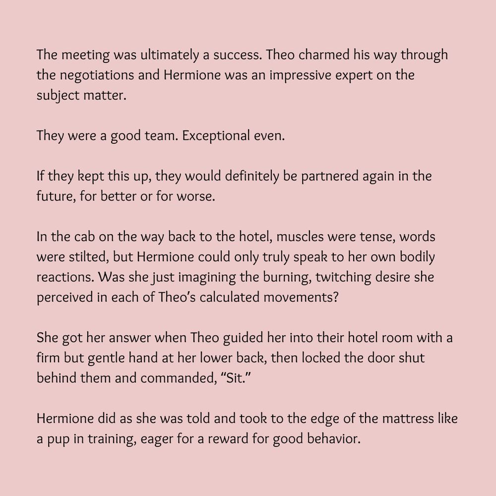 The meeting was ultimately a success. Theo charmed his way through the negotiations and Hermione was an impressive expert on the subject matter.

They were a good team. Exceptional even.

If they kept this up, they would definitely be partnered again in the future, for better or for worse.

In the cab on the way back to the hotel, muscles were tense, words were stilted, but Hermione could only truly speak to her own bodily reactions. Was she just imagining the burning, twitching desire she perceived in each of Theo’s calculated movements?

She got her answer when Theo guided her into their hotel room with a firm but gentle hand at her lower back, then locked the door shut behind them and commanded, “Sit.”

Hermione did as she was told and took to the edge of the mattress like a pup in training, eager for a reward for good behavior.