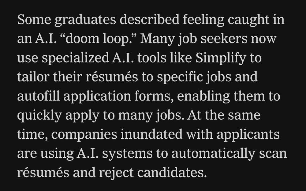 NYT article :
"Some graduates described feeling caught in an A.I. “doom loop.” Many job seekers now use specialized A.I. tools like Simplify to tailor their résumés to specific jobs and autofill application forms, enabling them to quickly apply to many jobs. At the same time, companies inundated with applicants are using A.I. systems to automatically scan résumés and reject candidates."