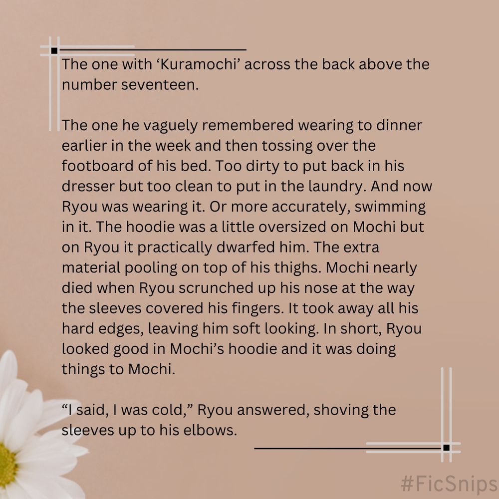 A snippet from a fic on a light brown background and a white daisy in the lower left corner that reads as follows: The one with ‘Kuramochi’ across the back above the number seventeen.

The one he vaguely remembered wearing to dinner earlier in the week and then tossing over the footboard of his bed. Too dirty to put back in his dresser but too clean to put in the laundry. And now Ryou was wearing it. Or more accurately, swimming in it. The hoodie was a little oversized on Mochi but on Ryou it practically dwarfed him. The extra material pooling on top of his thighs. Mochi nearly died when Ryou scrunched up his nose at the way the sleeves covered his fingers. It took away all his hard edges, leaving him soft looking. In short, Ryou looked good in Mochi’s hoodie and it was doing things to Mochi.

“I said, I was cold,” Ryou answered, shoving the sleeves up to his elbows.