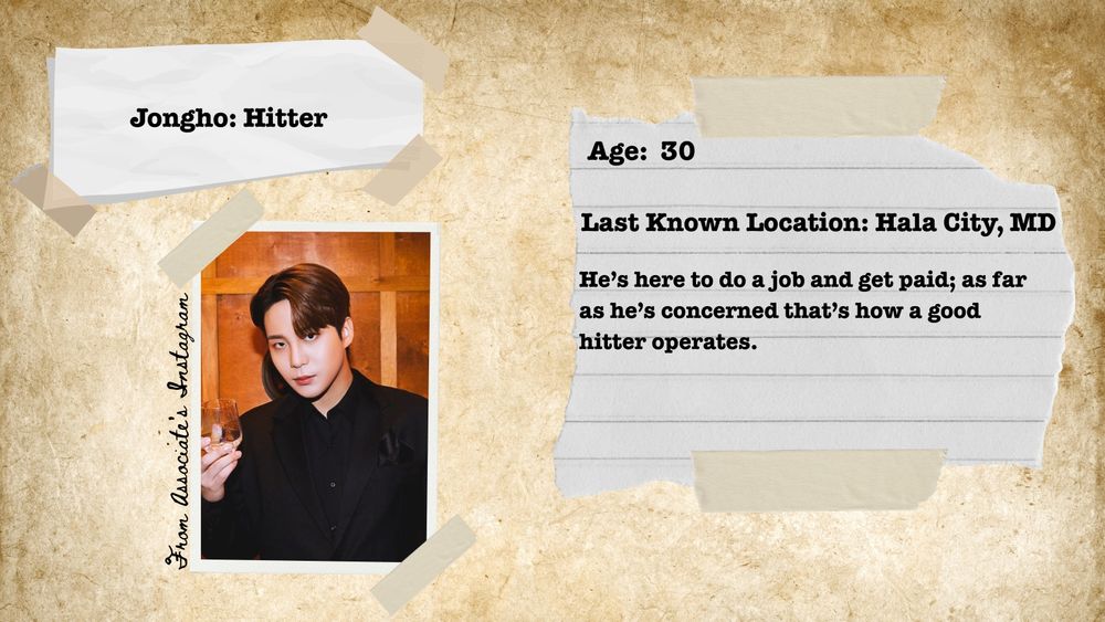 Taped to a parchment background are 2 pieces of white paper and a picture of Jongho. In the picture Jongho is holding a liqour glass, wearing a black suit jacket over a black button up. The next next to the picture reads "From Associate's Instagram". The paper on the upper left reads "Jongho: Hitter". The paper on the right reads "Age: 30, Last Known Location, Hala City, MD, He's here to do a job and get paid; as far as he's concerned that's just how a good hitter operates."

