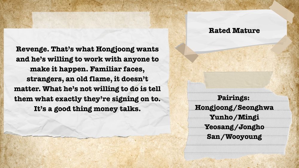 On a parchment background there are three pieces of white paper taped to it. The one on the left reads "Revenge. That’s what Hongjoong wants and he’s willing to work with anyone to make it happen. Familiar faces, strangers, an old flame, it doesn’t matter. What he’s not willing to do is tell them what exactly they’re signing on to. It’s a good thing money talks." The one on the upper right says "Rated Mature". The one on the lower left reads "Pairings: Hongjoong/Seonghwa Yunho/Mingi Yeosang/Jongho San/Wooyoung"