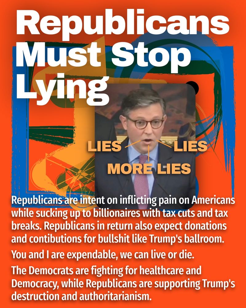 Republicans Must Stop Lying - Image of Johnson lying again and again.
Republicans are intent on inflicting pain on Americans while sucking up to billionaires with tax cuts and tax breaks. Republicans in return also expect donations and contibutions for bullshit like Trump's ballroom.
You and I are expendable, we can live or die.
The Democrats are fighting for healthcare and Democracy, while Republicans are supporting Trump's destruction and authoritarianism.
#rejectauthoritarianism #protectthevote #stoptrump #stopproject2025 #donttrustrepublicans #art 