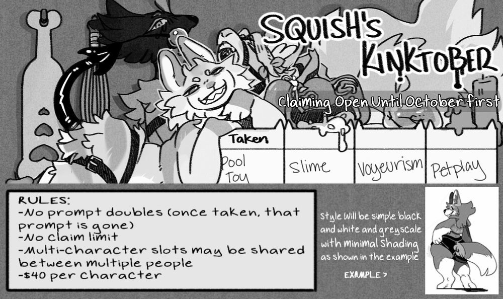 strategic crops from the full kinktober calendar showing my sona peach who has tied up two of my other characters (jayle and syve, left to right). Peach is lounging against the calendar that shows the first four days of october's prompts, with these two behind her, and paddles and whips hanging behind them. The first four prompts are: pool toy, slime, voyeurism, and petplay. Text at the top reads "squish's kinktober" with "claiming open until october first" below that. At the very bottom, a box has the rules listed inside of it. :Rules: -no prompt doubles (once taken, that prompt is gone)
-No claim limit
-Multi character slots may be shared between multiple people
-$40 per character"
to the right of this more text sits beside a black and white with limited greyscale/shading drawing. The text reads "style will be simple black and white greyscale with minimal shading as shown in the example. Example >"