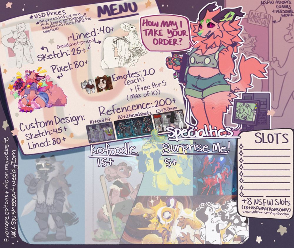 a price sheet set to look like myself taking your order at a restaurant of sorts the sheet itself looks like a menu and a place mat with a section for slots showing 8 slots available and an additional 8 for nsfw patrons only. Squish asks, "how may I take your order?" with peach in the background taking a ticket to the nsfw patrons area, a sign above their head reading "NSFW patrons only" and an arrow pointing to the sign that includes the text: Nsfw adopts, comms, and personal work
The menu itself reads: Menu
USD prices
All prices listed are the bare minimum!! Additional fees may be applied!
Lined- 40+
Sketch- 25+
[an arrow points to both of lined and sketch saying "headshot price"]
Pixel- 80+
Emotes- 20 (each) + 1 free per 5 (max of 10)
Custom Design- Sketch 45+; Lined 80+
Reference- 200+ a) + outfit; b) +2 headshots; c) + 3 items
[end menu text]
Below the menu are two more options labeled "specialties"
"Kofoodles- 15+" and "Surprise Me! 5+"

Additional text along the side of the image reads: find more options and info on my website www.squisheesart.weebly.com [end text]
The last bit of text on the image is the section labeled slots. The text reads: "slots [8 shown slots] + 8 nsfw slots (18+ patrsons only) www.patreon.com/squisheebug [end text]
