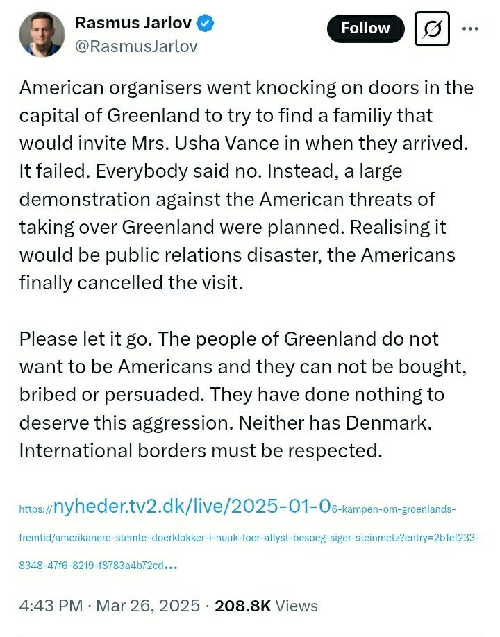 Post on X from Rasmus Jarlov: "American organisers went knocking on doors in the capital of Greenland to try to find a familiy that would invite Mrs. Usha Vance in when they arrived. It failed. Everybody said no. Instead, a large demonstration against the American threats of taking over Greenland were planned. Realising it would be public relations disaster, the Americans finally cancelled the visit. Please let it go. The people of Greenland do not want to be Americans and they can not be bought, bribed or persuaded. They have done nothing to deserve this aggression. Neither has Denmark. International borders must be respected." 