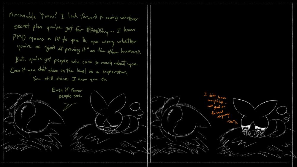 An Axew & Tepig, Andrea & Dork, sleep on their hay beds. It's dark.
Andrea: "mmmumble Y'know? I look forward to seeing whatever secret plan you've got for #PMDDay... I know PMD means a lot to you & you worry whether you're as "good at proving it" as the other humans. But, you've got people who care so much about you. Even if you didn't shine on their level as a superstar. You still shine. I know you do. Even if fewer people see."

The Tepig awakens to cry.
Dork: "I don't have anything... not good or finished anyway"