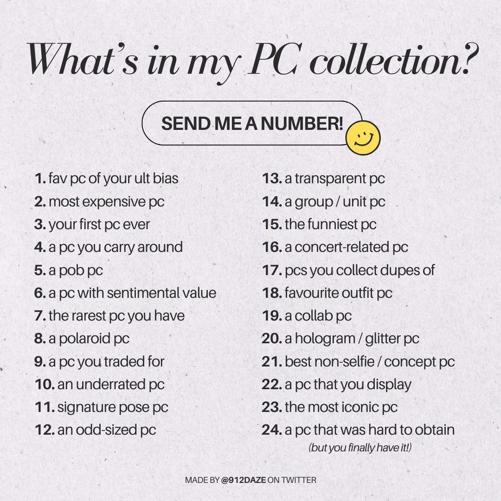 What's in my PC collection?
SEND ME A NUMBER!


1. fav pc of your ult bias
2. most expensive pc
3. your first pc ever
4. a pc you carry around
5. a pob pc
6. a pc with sentimental value
7. the rarest pc you have
8. a polaroid pc
9. a pc you traded for
10. an underrated pc
11. signature pose pc
12. an odd-sized pc
13. a transparent pc 
14. a group / unit pc 
15. the funniest pc 
16. a concert-related pc 
17. pcs you collect dupes of 
18. favourite outfit pc
19. a collab pc 
20. a hologram / glitter pc 
21. best non-selfie / concept pc 
22. a pc that you display 
23. the most iconic pc
24. a pc that was hard to obtain (but you finally have it!)
MADE BY @912DAZE ON TWITTER