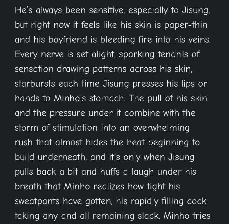 He's always been sensitive, especially to Jisung, but right now it feels like his skin is paper-thin and his boyfriend is bleeding fire into his veins. Every nerve is set alight, sparking tendrils of sensation drawing patterns across his skin, starbursts each time Jisung presses his lips or hands to Minho's stomach. The pull of his skin and the pressure under it combine with the storm of stimulation into an overwhelming
rush that almost hides the heat beginning to build underneath, and it's only when Jisung pulls back a bit and huffs a laugh under his breath that Minho realizes how tight his sweatpants have gotten, his rapidly filling cock taking any and all remaining slack.