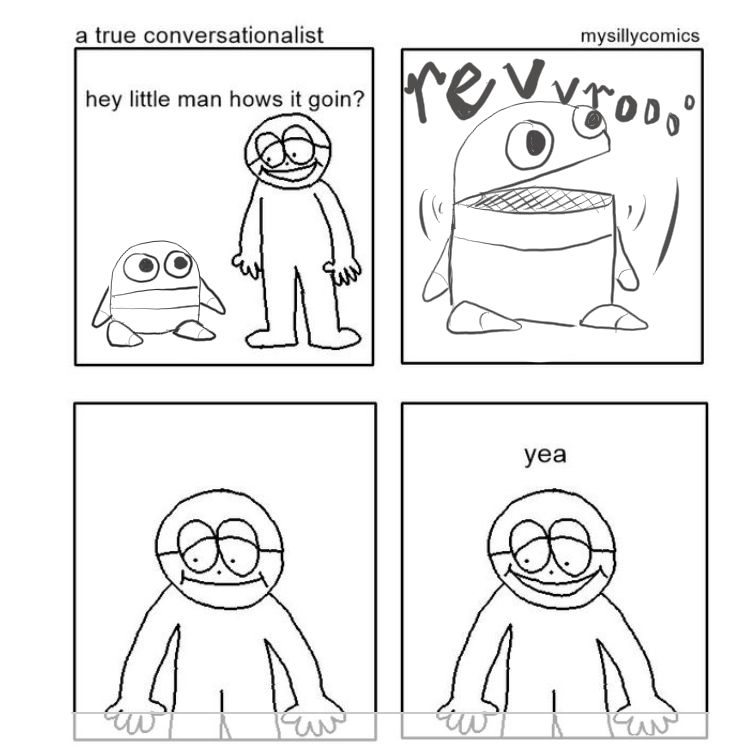 A comic by mysillycomics that has been redrawn as a meme. A true conversationalist. A human figure with glasses and a tired smile looks at a squat little repo semibot who looks back. The human says "hey little man how's it goin?". The semibot opens its robotic hinged mouth and motorcycle noises come out. One panel is just the human looking in confusion as they process what happened. The fourth panel the human just says "yea"
