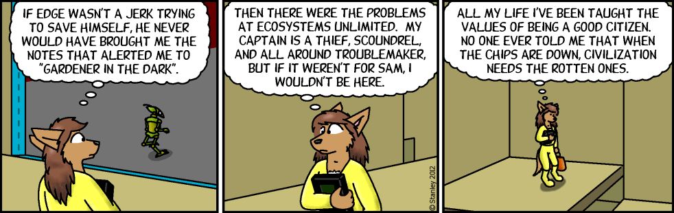[A three-panel comic featuring a wolf-like character in yellow clothing.

Panel 1: The character looks up at a green figure in the background, thinking "IF EDGE WASN'T A JERK TRYING TO SAVE HIMSELF, HE NEVER WOULD HAVE BROUGHT ME THE NOTES THAT ALERTED ME TO 'GARDENER IN THE DARK'."

Panel 2: The character holds what appears to be a device or tablet, thinking "THEN THERE WERE THE PROBLEMS AT ECOSYSTEMS UNLIMITED. MY CAPTAIN IS A THIEF, SCOUNDREL, AND ALLEGEDLY TROUBLEMAKER, BUT IF IT WEREN'T FOR SAM, I WOULDN'T BE HERE."

Panel 3: The character walks alone, thinking "ALL MY LIFE I'VE BEEN TAUGHT THE VALUES OF BEING A GOOD CITIZEN. NO ONE EVER TOLD ME THAT WHEN THE CHIPS ARE DOWN, CIVILIZATION NEEDS THE ROTTEN ONES."]​​​​​​​​​​​​​​​​