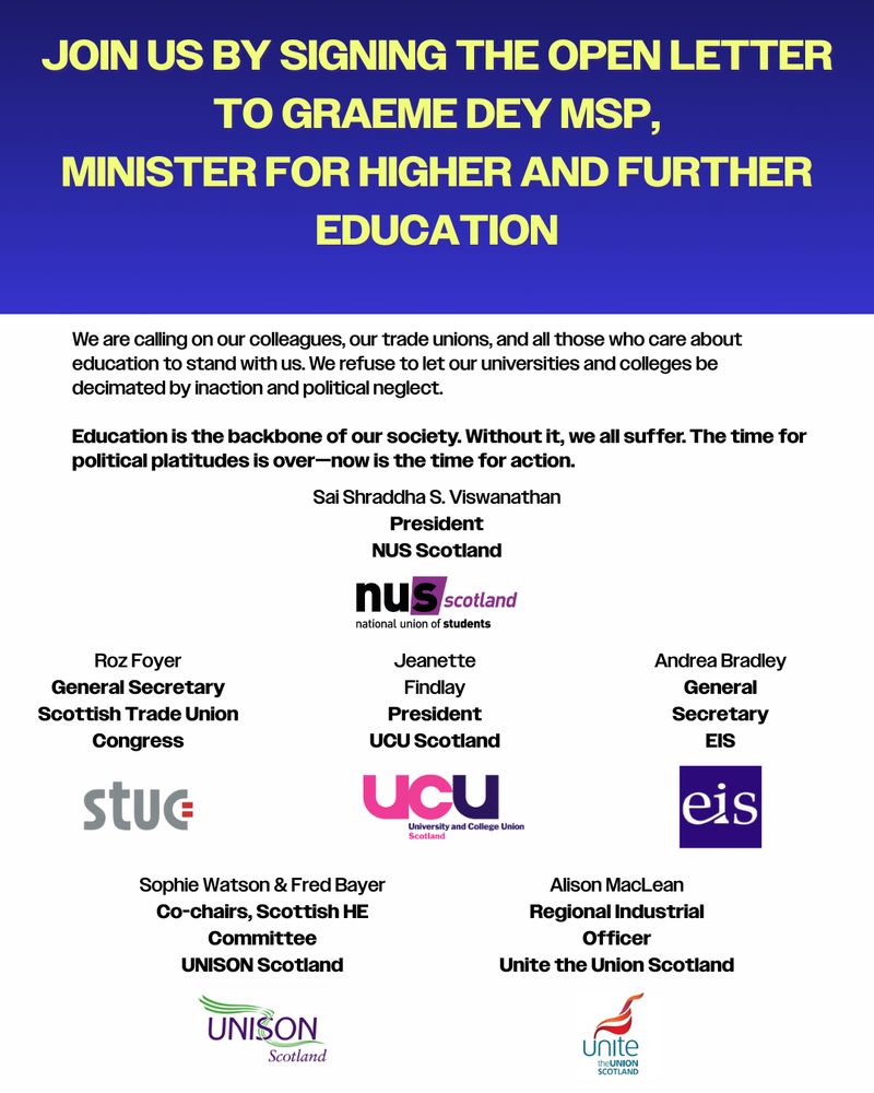 Top of graphic has a blue-black gradient background and yellow text reads ‘Join us by signing the open letter to Graeme Dey MSP, Minister for Higher and Further Education.
Below this in black text against a white background shows a section of the open letter and some signatories, with the logo of their organisation underneath:
‘We are calling on our colleagues, our trade unions, and all those who care about education to stand with us. We refuse to let our universities and colleges be decimated by inaction and political neglect.
Education is the backbone of our society. Without it, we all suffer. The time for political platitudes is over—now is the time for action.
Sai Shraddha S. Viswanathan, President, NUS Scotland
Roz Foyer, General Secretary, Scottish Trade Union Congress
Jeanette Findlay, President, UCU Scotland
Andrea Bradley, General Secretary, EIS
Sophie Watson & Fred Bayer, Co-chairs, Scottish HE Committee UNISON Scotland
Alison MacLean, Regional Industrial Officer, Unite the Union Scotland’
