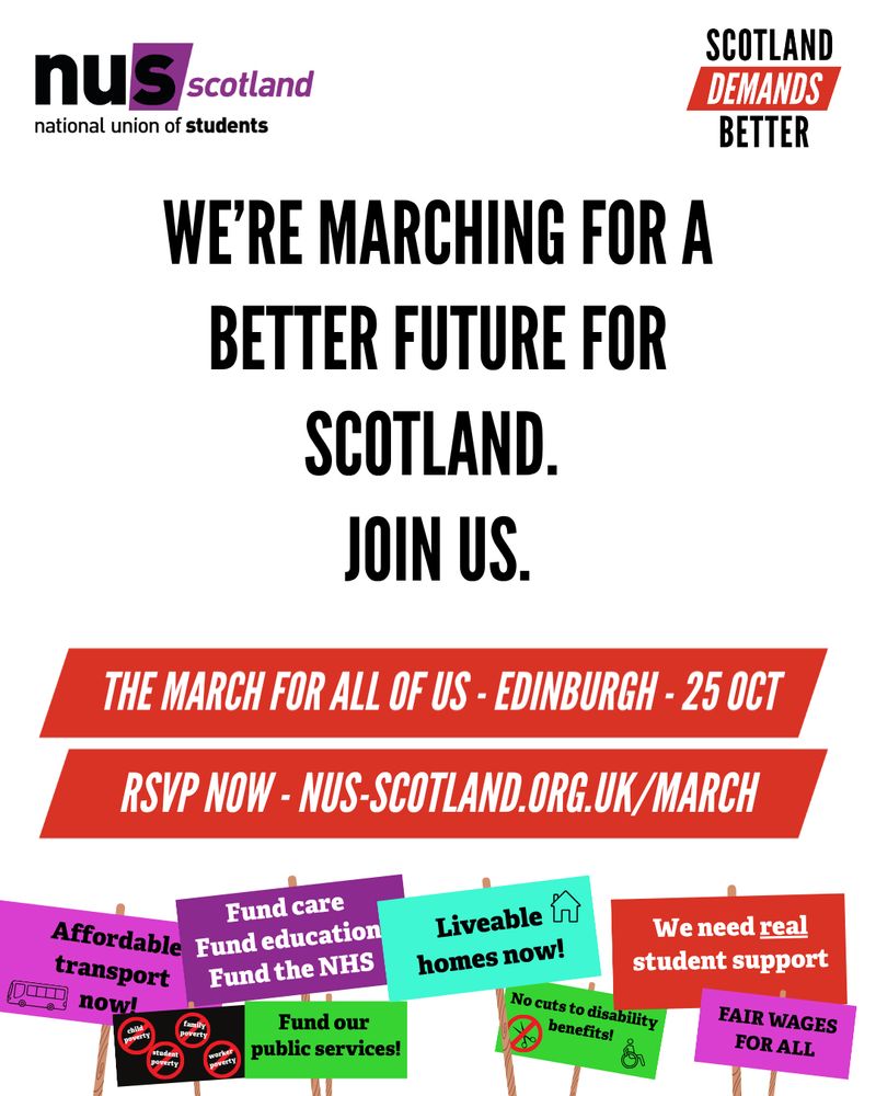 A graphic with a white background. Black text reads ‘We’re marching for a better future for Scotland. Join us’ 
White text on red banners read ‘The march for all of us – Edinburgh – 25 Oct’
‘RSVP NOW – LINK IN OUR BIO’
The NUS Scotland and Scotland Demand Better Logos are at the top of the graphic.
At the bottom are illustrations of protest signs with messages reading ‘Affordable transport now’, ‘Fund care, Fund Education, Fund the NHS’, ‘Liveable Homes now!’, ‘We need real student support’, ‘Fair wages for all’, ‘No cuts to disability benefit’, ‘Fund our public services’
