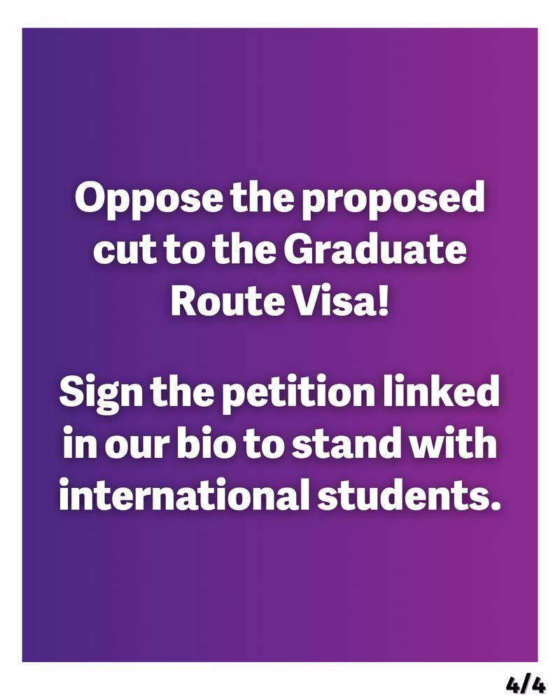Graphic with a white border. White text on a purple and dark blue gradient background reads:
‘Oppose the proposed cut to the Graduate Route Visa!
Sign the petition linked in our bio to stand with international students.’ 
In the bottom right corner is ‘4/4’ to show this is the final slide in the post.