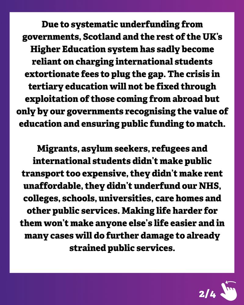 Graphic with a purple and dark blue gradient border. Black text on a white background reads:
‘Due to systematic underfunding from governments, Scotland and the rest of the UK’s Higher Education system has sadly become reliant on charging international students extortionate fees to plug the gap. The crisis in tertiary education will not be fixed through exploitation of those coming from abroad but only by our governments recognising the value of education and ensuring public funding to match.
Migrants, asylum seekers, refugees and international students didn’t make public transport too expensive, they didn’t make rent unaffordable, they didn’t underfund our NHS, colleges, schools, universities, care homes and other public services. Making life harder for them won’t make anyone else’s life easier and in many cases will do further damage to already strained public services.’
In the bottom right corner is an illustration of a hand swiping left and ‘2/4’ to show there are more slides to the post.