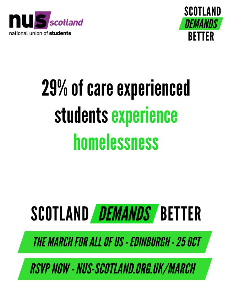 White graphic with black and green text reading ‘29% of care experienced students experience homelessness
Scotland Demands Better
The March for All of Us – Edinburgh – 25 Oct
RSVP NOW – NUS.SCOTLAND.ORG.UK/MARCH
The NUS Scotland and Scotland Demands Better logos sit at the top of the graphic.