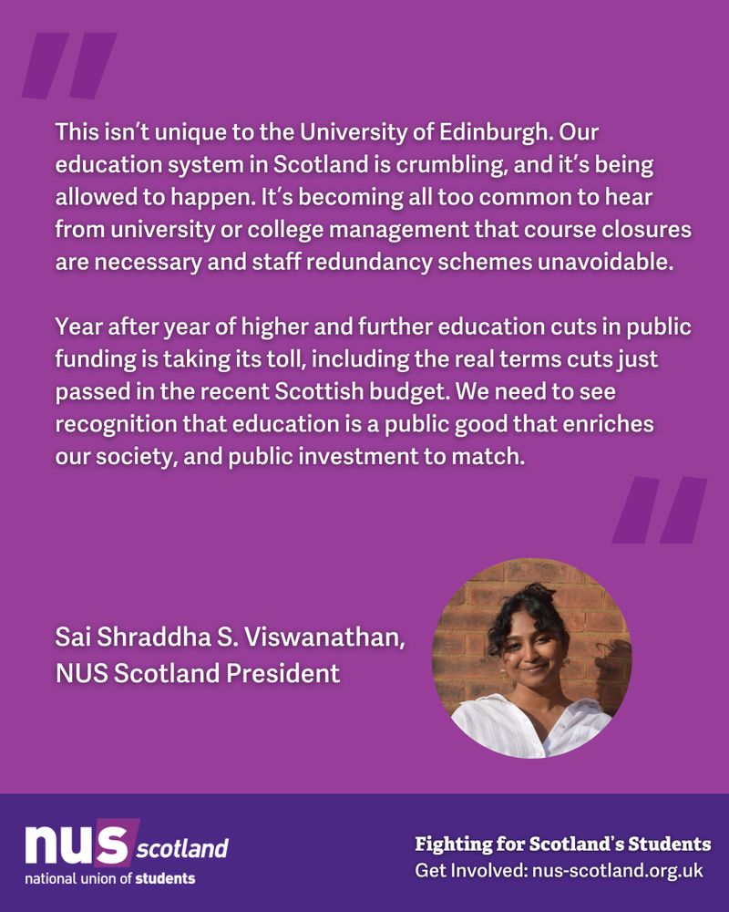 Graphic with a purple background and white text which reads ‘This isn’t unique to the University of Edinburgh. Our education system in Scotland is crumbling, and it’s being allowed to happen. It’s becoming all too common to hear from university or college management that course closures are necessary and staff redundancy schemes unavoidable.
Year after year of higher and further education cuts in public funding is taking its toll, including the real terms cuts just passed in the recent Scottish budget. We need to see recognition that education is a public good that enriches our society, and public investment to match.
- Sai Shraddha S. Viswanathan, NUS Scotland President' An image of Sai framed in a circle frame next to her name. At the very bottom is the NUS Scotland logo and the text 'Fighting for Scotland’s Students, Get Involved: nus-scotland.org.uk'
