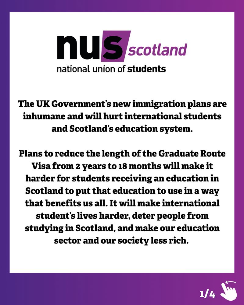 Graphic with a purple and dark blue gradient border. Black text on a white background reads:
‘The UK Government’s new immigration plans are inhumane and will hurt international students and Scotland’s education system.
Plans to reduce the length of the Graduate Route Visa from 2 years to 18 months will make it harder for students receiving an education in Scotland to put that education to use in a way that benefits us all. It will make international student’s lives harder, deter people from studying in Scotland, and make our education sector and our society less rich.’
Above this sits the NUS Scotland logo in black and purple. In the bottom right corner is an illustration of a hand swiping left and ‘1/4’ to show there are more slides to the post.