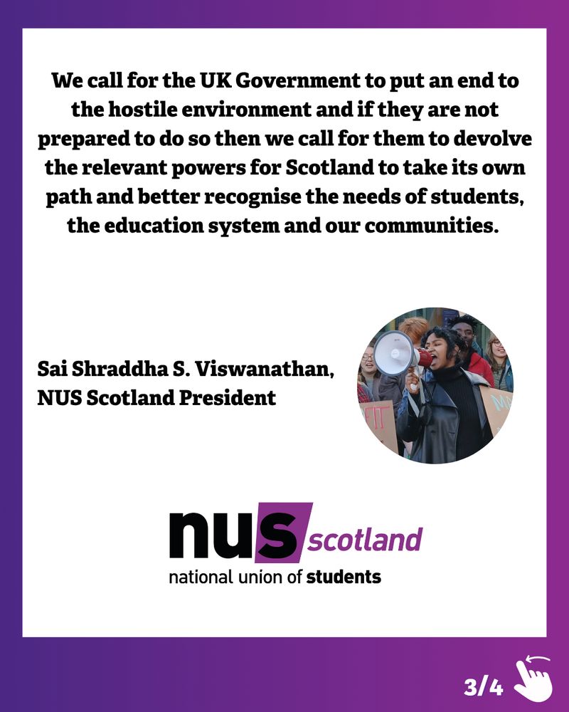 Graphic with a purple and dark blue gradient border. Black text on a white background reads:
‘We call for the UK Government to put an end to the hostile environment and if they are not prepared to do so then we call for them to devolve the relevant powers for Scotland to take its own path and better recognise the needs of students, the education system and our communities.’
Underneath this is the text ‘Sai Shraddha S. Viswanathan, NUS Scotland President’, an image of Sai and the NUS logo. In the bottom right corner is an illustration of a hand swiping left and ‘3/4’ to show there are more slides to the post