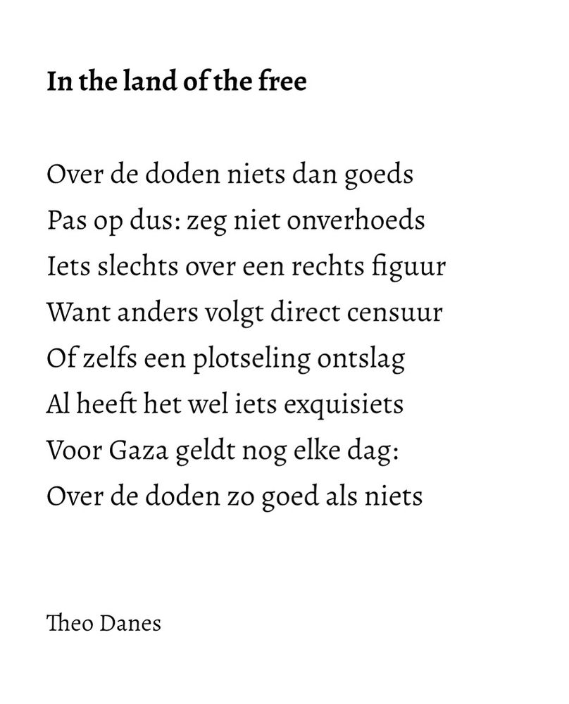 In the land of the free

Over de doden niets dan goeds
Pas op dus: zeg niet onverhoeds 
Iets slechts over een rechts figuur
Want anders volgt direct censuur
Of zelfs een plotseling ontslag
Al heeft het wel iets exquisiets
Voor Gaza geldt nog elke dag:
Over de doden zo goed als niets 


Theo Danes
