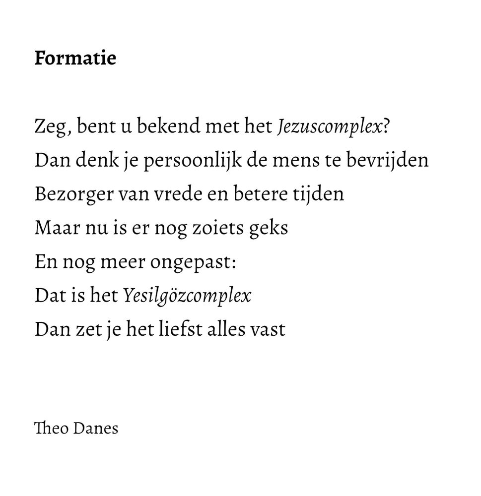 Formatie

Zeg, bent u bekend met het Jezuscomplex?
Dan denk je persoonlijk de mens te bevrijden
Bezorger van vrede en betere tijden 
Maar nu is er nog zoiets geks 
En nog meer ongepast:
Dat is het Yesilgözcomplex 
Dan zet je het liefst alles vast


Theo Danes
