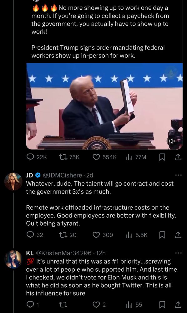 No more showing up to work one day a month. If you're going to collect a paycheck from the government, you actually have to show up to work!
President Trump signs order mandating federal workers show up in-person for work.
a*
22K
t> 75K
554K
In 77M
1
JD
@JDMCishere • 2d
Whatever, dude. The talent will go contract and cost the government 3x's as much.
Remote work offloaded infrastructure costs on the employee. Good employees are better with flexibility.
Quit being a tyrant.
32
17 20
© 309
贝企
KL @KristenMar34206 • 12h
it's unreal that this was as #1 priority...screwing over a lot of people who supported him. And last time I checked, we didn't vote for Elon Musk and this is what he did as soon as he bought Twitter. This is all his influence for sure
1
0 2
1l 55
冂