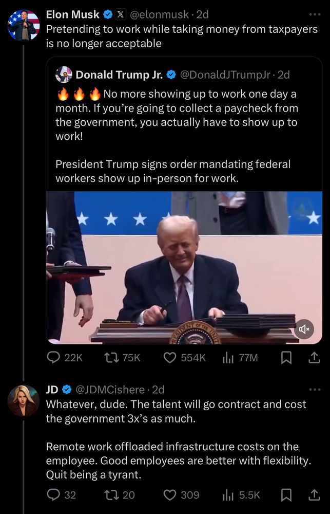 Elon Musk &
@elonmusk • 2d
Pretending to work while taking money from taxpayers is no longer acceptable
Donald Trump Jr. v
@DonaldJTrumpJr•2d
No more showing up to work one day a
month. If you're going to collect a paycheck from the government, you actually have to show up to work!
President Trump signs order mandating federal workers show up in-person for work.
叫x
22K
17 75K
554K
1hl 77M
JD
JDMCishere • 2d
Whatever, dude. The talent will go contract and cost the government 3x's as much.
Remote work offloaded infrastructure costs on the employee. Good employees are better with flexibility.
Quit being a tyrant.
32
t, 20
309
Il 5.5K
1