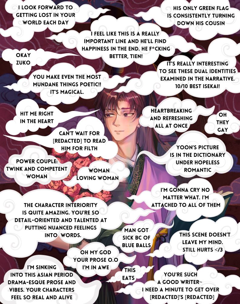 This is a graphic made using art commissioned for my manuscript. In the foreground are solid white clouds with beta reader quotes on them. In the background is an obscured illustration of my MMC, half in modern clothes and half in dynastic robes. Tiny portions of the flowers and book he’s holding peek through the clouds. 
The beta comments read:
- I look forward to getting lost in your world each day
- I feel like this is a really important line and he’ll find happiness in the end. He f*cking better, Tien!
- His only green flag is consistently turning down his cousin
- Okay Zuko 
- You make even the most mundane things poetic!! It’s magical
- It’s really interesting to see the dual identities examined in the narrative. 10/10 best isekai!
- Hit me right in the heart 
- Can’t wait for [redacted] to read him for filth
- Heartbreaking and refreshing all at once
- Oh they gay
- Power couple: twink and competent woman
- Woman loving woman
- Yoon’s picture is in the dictionary under hopeless romantic
- The character inferiority is quite amazing. You’re so detail-oriented and talented at putting nuanced feelings into words 
- I’m going to cry no matter what. I’m attached to all of them
- Man got sick because of blue balls
- I’m sinking into this Asian period drama-esque prose and vibes. Your characters feel so real and alive
- Oh my god your prose O.O I’m in awe
- This eats
- This scene doesn’t leave my mind. Still hurts </3
- You’re such a good writer~ I need a minute to get over [redacted]’s [redacted]