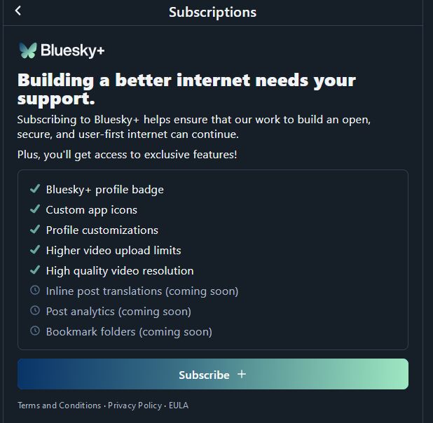 screenshot, bluesky subscriptions settings page. header: "Building a better internet needs your support"
some perks are listed below:
- a profile badge
- custom app icons
- custom profiles
- higher video upload limit
- high res video
- inline translations (coming soon)
- post analytics (coming soon)
- bookmark folders (coming soon)