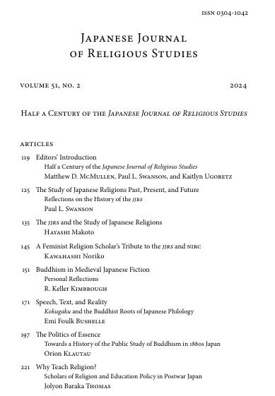 Table of contents for the Japanese Journal of Religious Studies volume 51, number 2. "Half a Century of the Japanese Journal of Religious Studies (2024). 

Articles
119 Editors’ Introduction Half a Century of the Japanese Journal of Religious Studies Matthew D. McMullen, Paul L. Swanson, and Kaitlyn Ugoretz
125 The Study of Japanese Religions Past, Present, and Future Reflections on the History of the jjrs Paul L. Swanson
135 The jjrs and the Study of Japanese Religions Hayashi Makoto
145 A Feminist Religion Scholar’s Tribute to the jjrs and nirc Kawahashi Noriko
151 Buddhism in Medieval Japanese Fiction Personal Reflections R. Keller Kimbrough
171 Speech, Text, and Reality Kokugaku and the Buddhist Roots of Japanese Philology Emi Foulk Bushelle
197 The Politics of Essence Towards a History of the Public Study of Buddhism in 1880s Japan Orion Klautau
221 Why Teach Religion? Scholars of Religion and Education Policy in Postwar Japan Jolyon Baraka Thomas
253 Crossing Boundaries Rethinking “Japanese Religion” in the Anthropocene Aike P. Rots