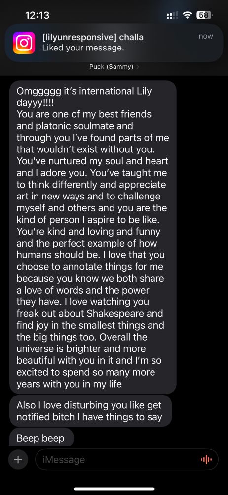 A gorgeous birthday message from one of my longest friends! She is not very expressive usually so this made me cry. 
TEXT READS: 
“Omggggg it’s international Lily dayyy!!!!
You are one of my best friends and platonic soulmate and through you I’ve found parts of me that wouldn’t exist without you. You’ve nurtured my soul and heart and I adore you. You’ve taught me to think differently and appreciate art in new ways and to challenge myself and others and you are the kind of person I aspire to be like. You’re kind and loving and funny and the perfect example of how humans should be. I love that you choose to annotate things for me because you know we both share a love of words and the power they have. I love watching you freak out about Shakespeare and find joy in the smallest things and the big things too. Overall the universe is brighter and more beautiful with you in it and I’m so excited to spend so many more years with you in my life”