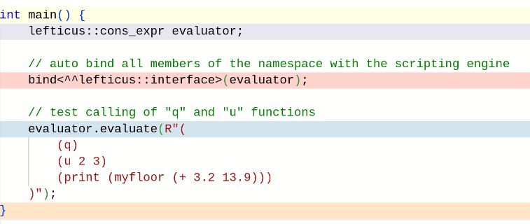 int main() {
    cons_expr evaluator;

    // auto bind all members of the namespace with the scripting engine
    bind<^^lefticus>(evaluator);

    // test calling of "q" and "u" functions
    evaluator.evaluate(R"(
        (q)
        (u 2 3)
        (print (myfloor (+ 3.2 13.9)))
    )");
}