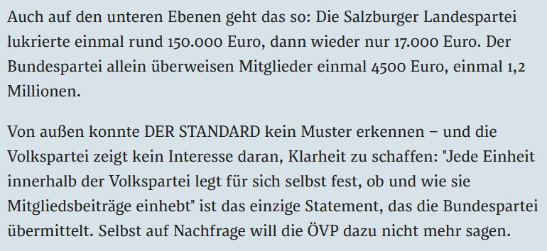 Auch auf den unteren Ebenen geht das so: Die Salzburger Landespartei lukrierte einmal rund 150.000 Euro, dann wieder nur 17.000 Euro. Der Bundespartei allein überweisen Mitglieder einmal 4500 Euro, einmal 1,2 Millionen.

Von außen konnte DER STANDARD kein Muster erkennen – und die Volkspartei zeigt kein Interesse daran, Klarheit zu schaffen: "Jede Einheit innerhalb der Volkspartei legt für sich selbst fest, ob und wie sie Mitgliedsbeiträge einhebt" ist das einzige Statement, das die Bundespartei übermittelt. Selbst auf Nachfrage will die ÖVP dazu nicht mehr sagen.