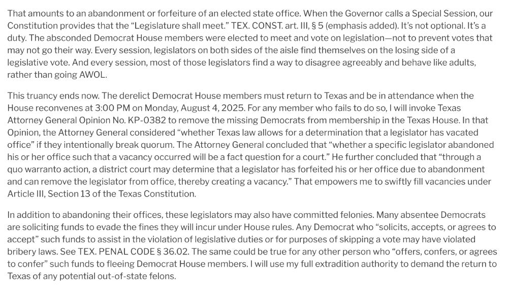 That amounts to an abandonment or forfeiture of an elected state office. When the Governor calls a Special Session, our Constitution provides that the “Legislature shall meet.” TEX. CONST. art. III, § 5 (emphasis added). It’s not optional. It’s a duty. The absconded Democrat House members were elected to meet and vote on legislation—not to prevent votes that may not go their way. Every session, legislators on both sides of the aisle find themselves on the losing side of a legislative vote. And every session, most of those legislators find a way to disagree agreeably and behave like adults, rather than going AWOL.

This truancy ends now. The derelict Democrat House members must return to Texas and be in attendance when the House reconvenes at 3:00 PM on Monday, August 4, 2025. For any member who fails to do so, I will invoke Texas Attorney General Opinion No. KP-0382 to remove the missing Democrats from membership in the Texas House. In that Opinion, the Attorney General considered “whether Texas law allows for a determination that a legislator has vacated office” if they intentionally break quorum. The Attorney General concluded that “whether a specific legislator abandoned his or her office such that a vacancy occurred will be a fact question for a court.” He further concluded that “through a quo warranto action, a district court may determine that a legislator has forfeited his or her office due to abandonment and can remove the legislator from office, thereby creating a vacancy.” That empowers me to swiftly fill vacancies under Article III, Section 13 of the Texas Constitution.

In addition to abandoning their offices, these legislators may also have committed felonies. Many absentee Democrats are soliciting funds to evade the fines they will incur under House rules. Any Democrat who “solicits, accepts, or agrees to accept” such funds to assist in the violation of legislative duties or for purposes of skipping a vote may have violated bribery laws. See TEX. PENAL…