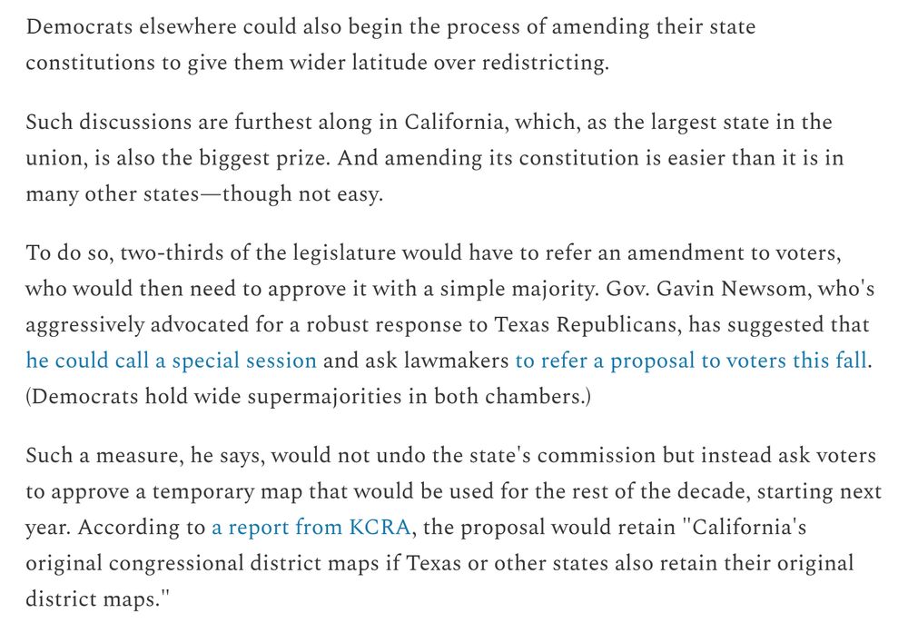 Democrats elsewhere could also begin the process of amending their state constitutions to give them wider latitude over redistricting.

Such discussions are furthest along in California, which, as the largest state in the union, is also the biggest prize. And amending its constitution is easier than it is in many other states—though not easy.

To do so, two-thirds of the legislature would have to refer an amendment to voters, who would then need to approve it with a simple majority. Gov. Gavin Newsom, who's aggressively advocated for a robust response to Texas Republicans, has suggested that he could call a special session and ask lawmakers to refer a proposal to voters this fall. (Democrats hold wide supermajorities in both chambers.)

Such a measure, he says, would not undo the state's commission but instead ask voters to approve a temporary map that would be used for the rest of the decade, starting next year. According to a report from KCRA, the proposal would retain "California's original congressional district maps if Texas or other states also retain their original district maps."