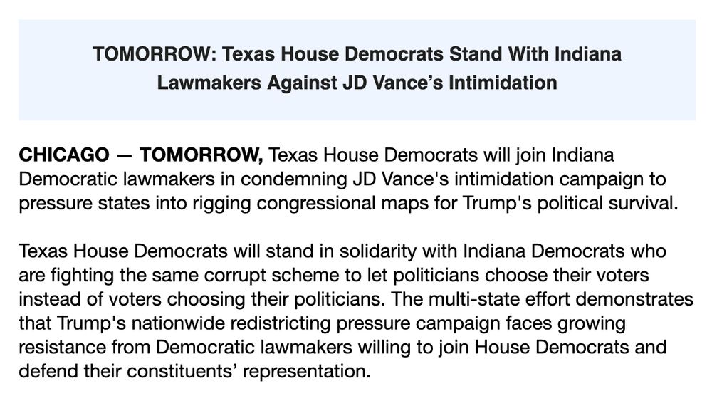 TOMORROW: Texas House Democrats Stand With Indiana Lawmakers Against JD Vance’s Intimidation

CHICAGO — TOMORROW, Texas House Democrats will join Indiana Democratic lawmakers in condemning JD Vance's intimidation campaign to pressure states into rigging congressional maps for Trump's political survival.

Texas House Democrats will stand in solidarity with Indiana Democrats who are fighting the same corrupt scheme to let politicians choose their voters instead of voters choosing their politicians. The multi-state effort demonstrates that Trump's nationwide redistricting pressure campaign faces growing resistance from Democratic lawmakers willing to join House Democrats and defend their constituents’ representation.