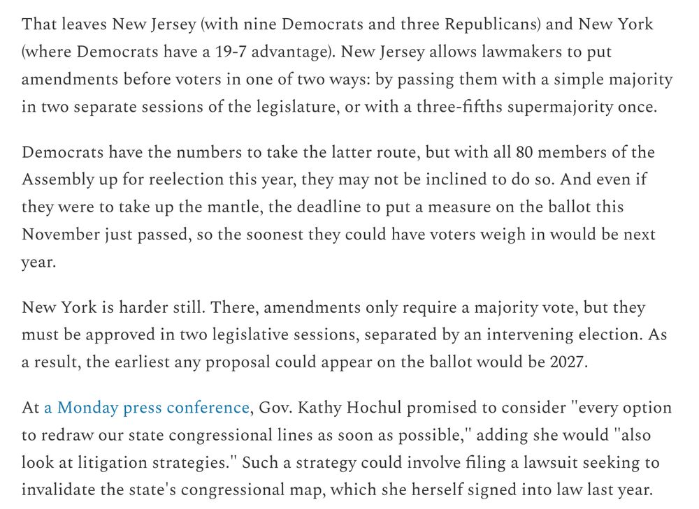 That leaves New Jersey (with nine Democrats and three Republicans) and New York (where Democrats have a 19-7 advantage). New Jersey allows lawmakers to put amendments before voters in one of two ways: by passing them with a simple majority in two separate sessions of the legislature, or with a three-fifths supermajority once.

Democrats have the numbers to take the latter route, but with all 80 members of the Assembly up for reelection this year, they may not be inclined to do so. And even if they were to take up the mantle, the deadline to put a measure on the ballot this November just passed, so the soonest they could have voters weigh in would be next year.

New York is harder still. There, amendments only require a majority vote, but they must be approved in two legislative sessions, separated by an intervening election. As a result, the earliest any proposal could appear on the ballot would be 2027.

At a Monday press conference, Gov. Kathy Hochul promised to consider "every option to redraw our state congressional lines as soon as possible," adding she would "also look at litigation strategies." Such a strategy could involve filing a lawsuit seeking to invalidate the state's congressional map, which she herself signed into law last year.