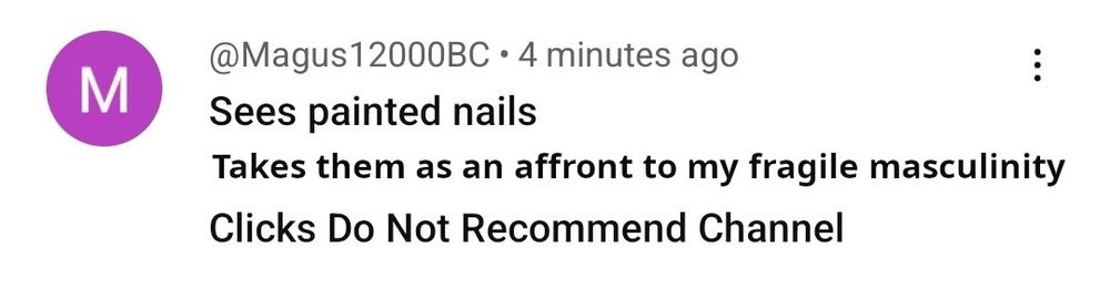 Youtube comment from someone called "Magus12000BC", reads:
"Sees painted nails"
(This part added by me)
"Takes them as an affront to my fragile masculinity"
Finally:
"Clicks Do Not Recommend Channel"