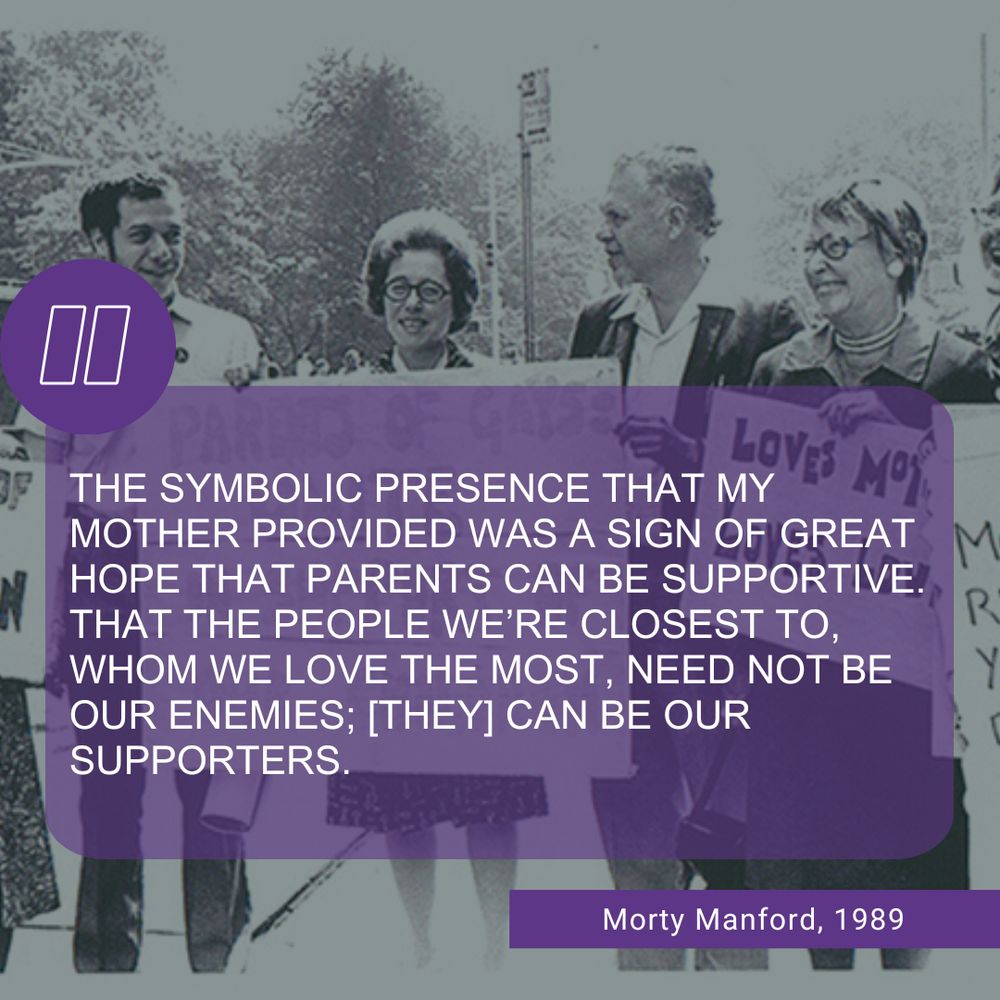 A vintage black-and-white photo of four people smiling and holding signs at a Pride parade. One sign reads “Loves” and another appears to say “Parents of Gays.” Overlaid on the image is a purple transparent box with a quote in white text that reads: “The symbolic presence that my mother provided was a sign of great hope that parents can be supportive. That the people we’re closest to, whom we love the most, need not be our enemies; [they] can be our supporters.” — Morty Manford, 1989. A large purple quotation mark icon is in the top left corner, and Morty Manford’s name and the year are written in a purple box in the bottom right corner.